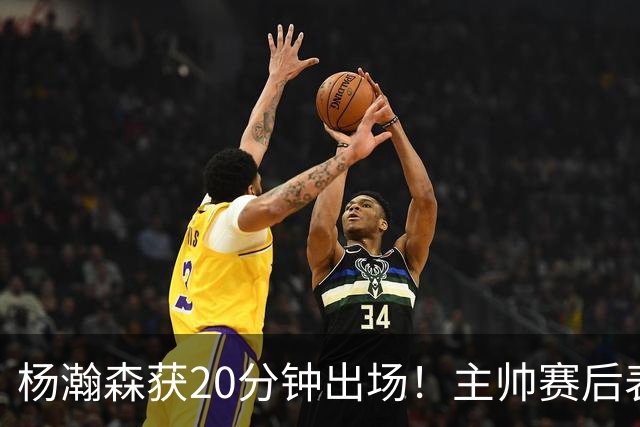 杨瀚森获20分钟出场！主帅赛后表态，常规轮换还差多远？